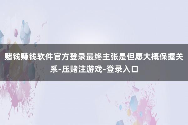 赌钱赚钱软件官方登录最终主张是但愿大概保握关系-压赌注游戏-登录入口