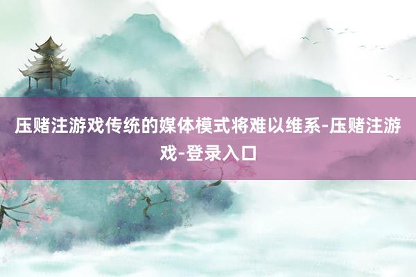 压赌注游戏传统的媒体模式将难以维系-压赌注游戏-登录入口