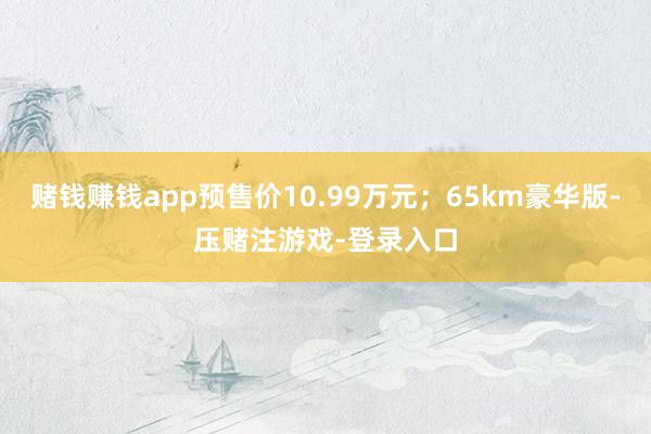 赌钱赚钱app预售价10.99万元；65km豪华版-压赌注游戏-登录入口