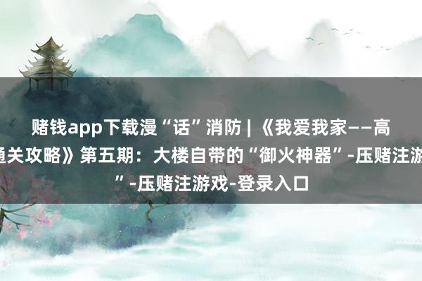 赌钱app下载漫“话”消防 | 《我爱我家——高层设立防火通关攻略》第五期：大楼自带的“御火神器”-压赌注游戏-登录入口
