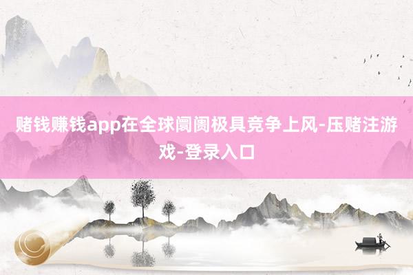 赌钱赚钱app在全球阛阓极具竞争上风-压赌注游戏-登录入口