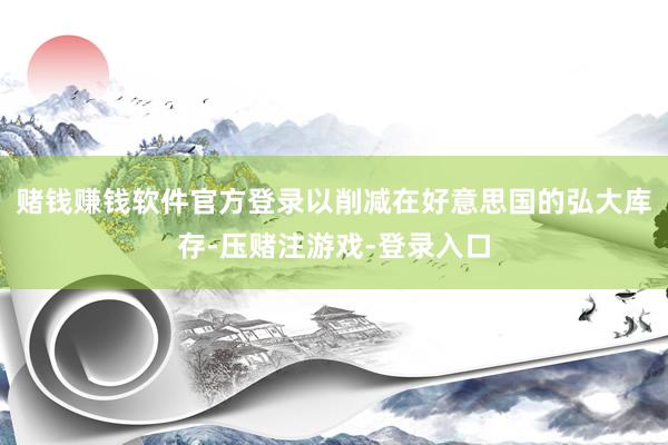 赌钱赚钱软件官方登录以削减在好意思国的弘大库存-压赌注游戏-登录入口
