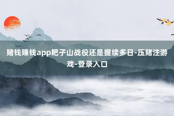 赌钱赚钱app耙子山战役还是握续多日-压赌注游戏-登录入口
