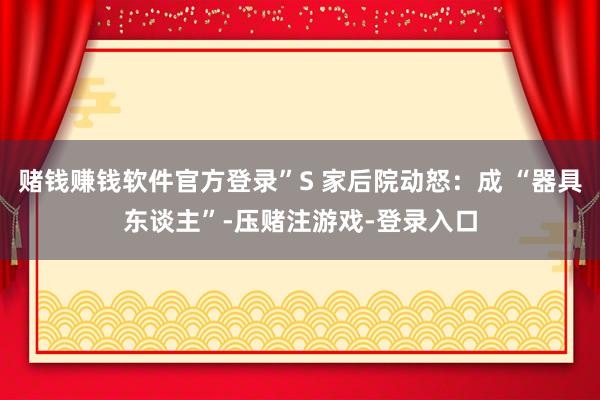 赌钱赚钱软件官方登录”S 家后院动怒：成 “器具东谈主”-压赌注游戏-登录入口