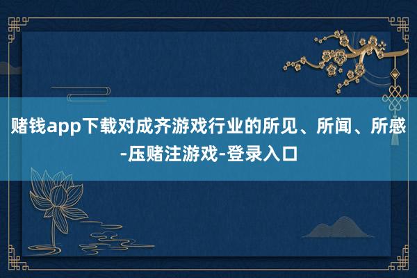 赌钱app下载对成齐游戏行业的所见、所闻、所感-压赌注游戏-登录入口
