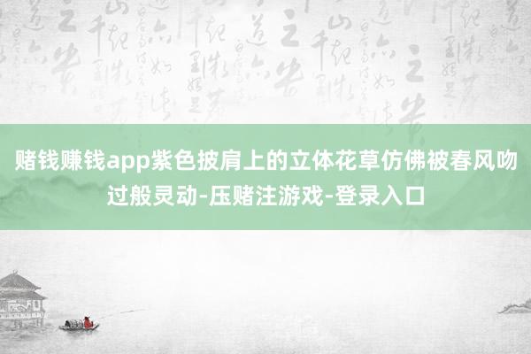 赌钱赚钱app紫色披肩上的立体花草仿佛被春风吻过般灵动-压赌注游戏-登录入口