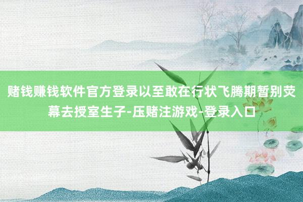 赌钱赚钱软件官方登录以至敢在行状飞腾期暂别荧幕去授室生子-压赌注游戏-登录入口