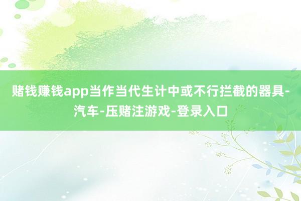 赌钱赚钱app当作当代生计中或不行拦截的器具-汽车-压赌注游戏-登录入口
