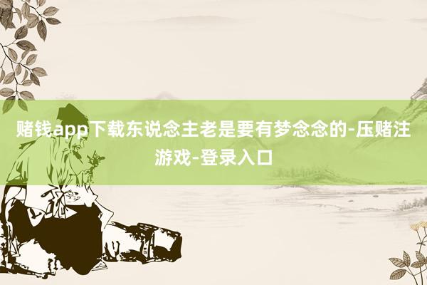 赌钱app下载东说念主老是要有梦念念的-压赌注游戏-登录入口