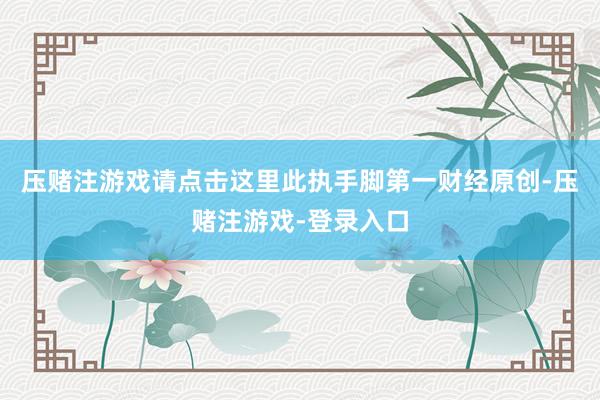 压赌注游戏请点击这里此执手脚第一财经原创-压赌注游戏-登录入口