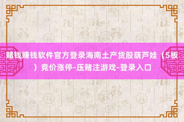 赌钱赚钱软件官方登录海南土产货股葫芦娃（5板）竞价涨停-压赌注游戏-登录入口