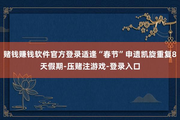 赌钱赚钱软件官方登录适逢“春节”申遗凯旋重复8天假期-压赌注游戏-登录入口