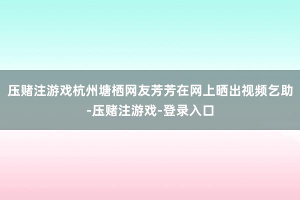 压赌注游戏杭州塘栖网友芳芳在网上晒出视频乞助-压赌注游戏-登录入口