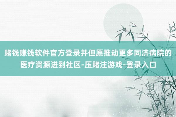 赌钱赚钱软件官方登录并但愿推动更多同济病院的医疗资源进到社区-压赌注游戏-登录入口