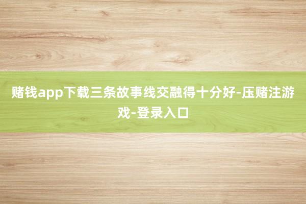 赌钱app下载三条故事线交融得十分好-压赌注游戏-登录入口