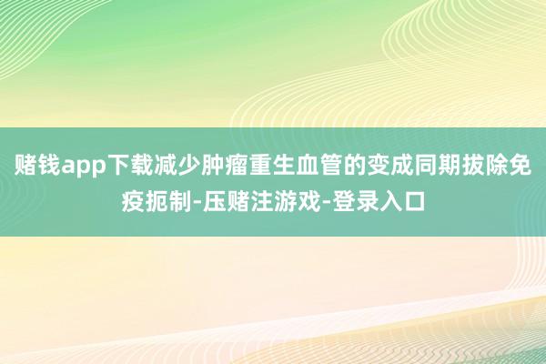 赌钱app下载减少肿瘤重生血管的变成同期拔除免疫扼制-压赌注游戏-登录入口