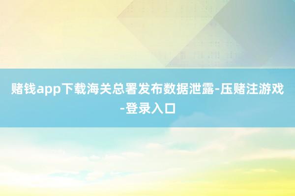 赌钱app下载海关总署发布数据泄露-压赌注游戏-登录入口