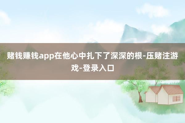 赌钱赚钱app在他心中扎下了深深的根-压赌注游戏-登录入口
