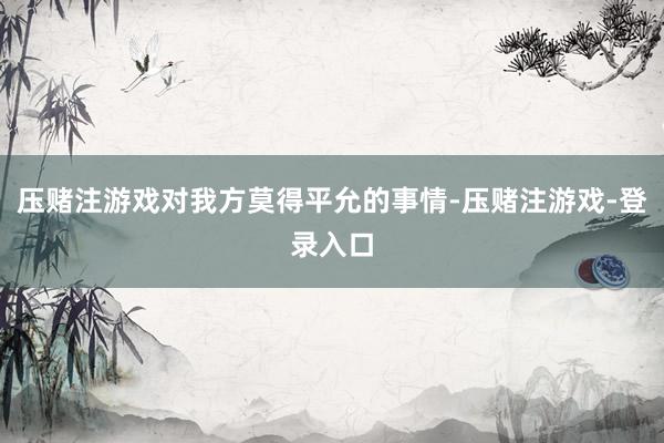 压赌注游戏对我方莫得平允的事情-压赌注游戏-登录入口