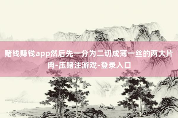 赌钱赚钱app然后先一分为二切成薄一丝的两大片肉-压赌注游戏-登录入口