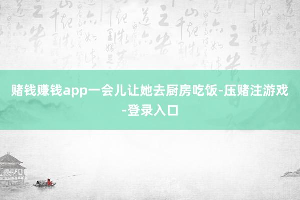 赌钱赚钱app一会儿让她去厨房吃饭-压赌注游戏-登录入口