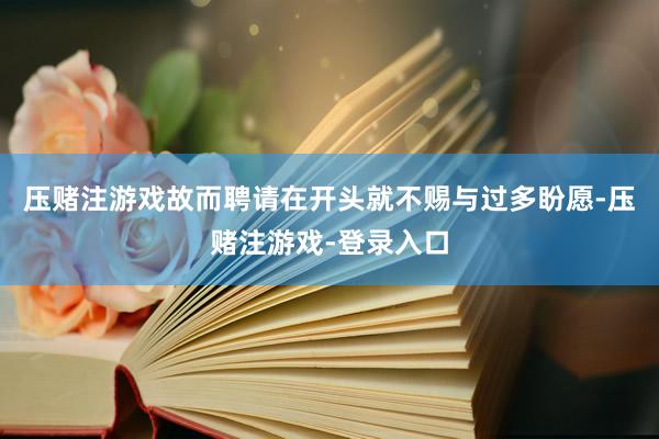 压赌注游戏故而聘请在开头就不赐与过多盼愿-压赌注游戏-登录入口