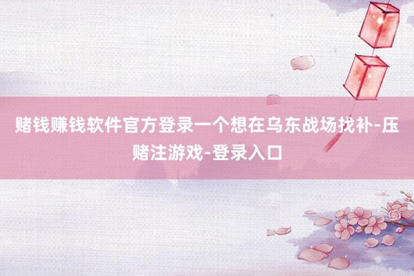 赌钱赚钱软件官方登录一个想在乌东战场找补-压赌注游戏-登录入口