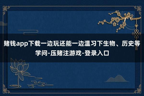 赌钱app下载一边玩还能一边温习下生物、历史等学问-压赌注游戏-登录入口
