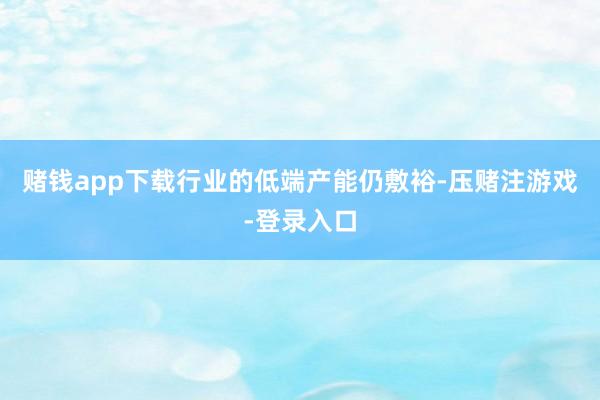 赌钱app下载行业的低端产能仍敷裕-压赌注游戏-登录入口