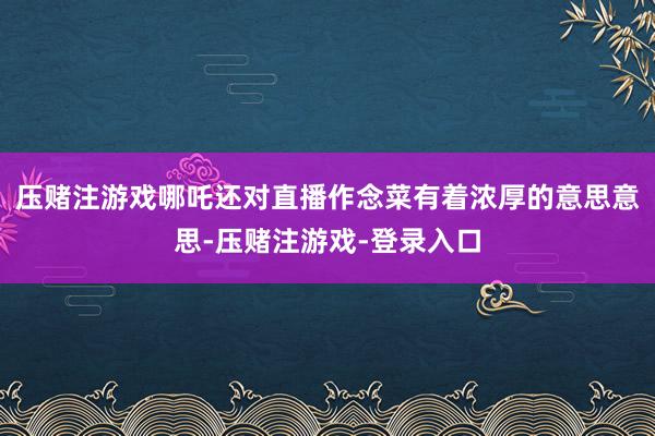 压赌注游戏哪吒还对直播作念菜有着浓厚的意思意思-压赌注游戏-登录入口