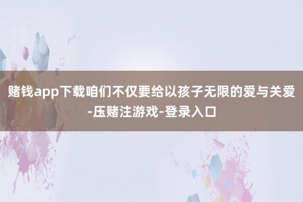 赌钱app下载咱们不仅要给以孩子无限的爱与关爱-压赌注游戏-登录入口
