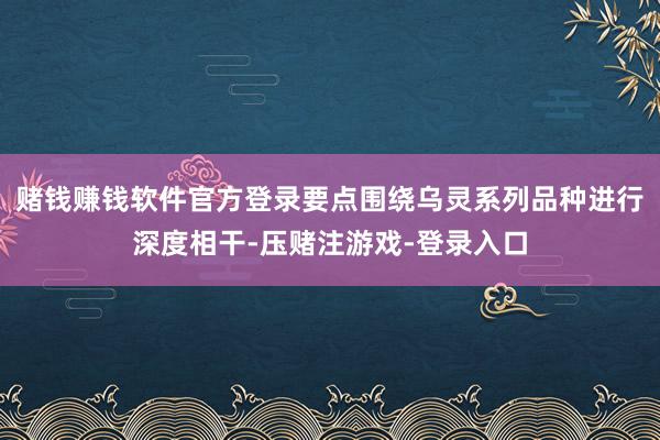 赌钱赚钱软件官方登录要点围绕乌灵系列品种进行深度相干-压赌注游戏-登录入口