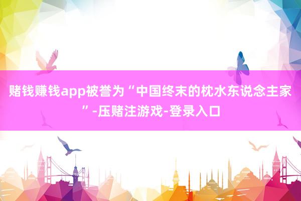 赌钱赚钱app被誉为“中国终末的枕水东说念主家”-压赌注游戏-登录入口