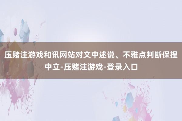 压赌注游戏和讯网站对文中述说、不雅点判断保捏中立-压赌注游戏-登录入口