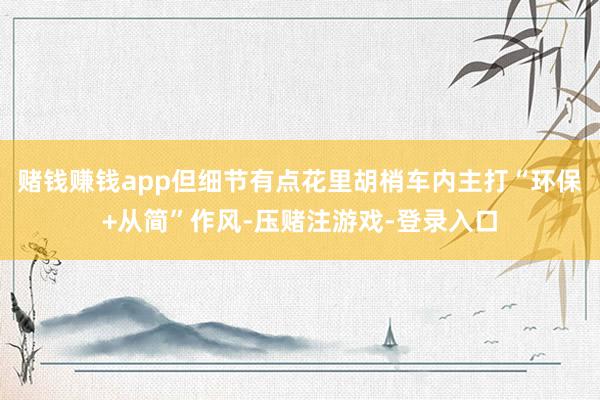 赌钱赚钱app但细节有点花里胡梢车内主打“环保+从简”作风-压赌注游戏-登录入口