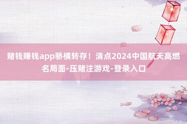 赌钱赚钱app骄横转存！清点2024中国航天高燃名局面-压赌注游戏-登录入口