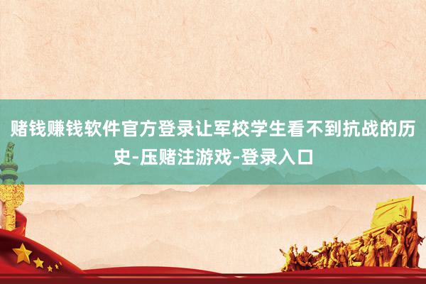 赌钱赚钱软件官方登录让军校学生看不到抗战的历史-压赌注游戏-登录入口