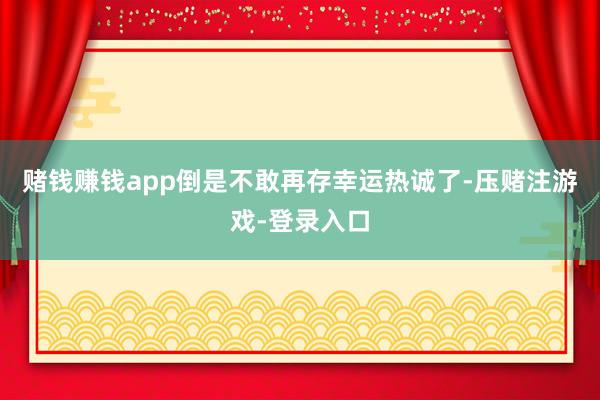 赌钱赚钱app倒是不敢再存幸运热诚了-压赌注游戏-登录入口
