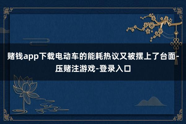 赌钱app下载电动车的能耗热议又被摆上了台面-压赌注游戏-登录入口
