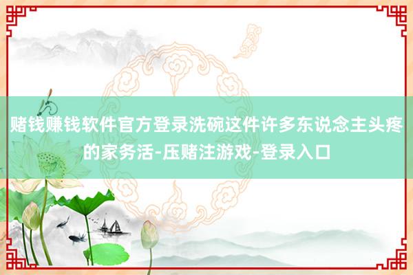 赌钱赚钱软件官方登录洗碗这件许多东说念主头疼的家务活-压赌注游戏-登录入口
