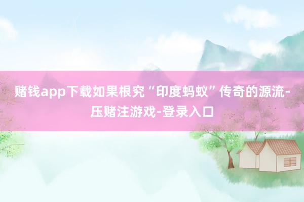 赌钱app下载如果根究“印度蚂蚁”传奇的源流-压赌注游戏-登录入口