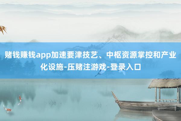 赌钱赚钱app加速要津技艺、中枢资源掌控和产业化设施-压赌注游戏-登录入口