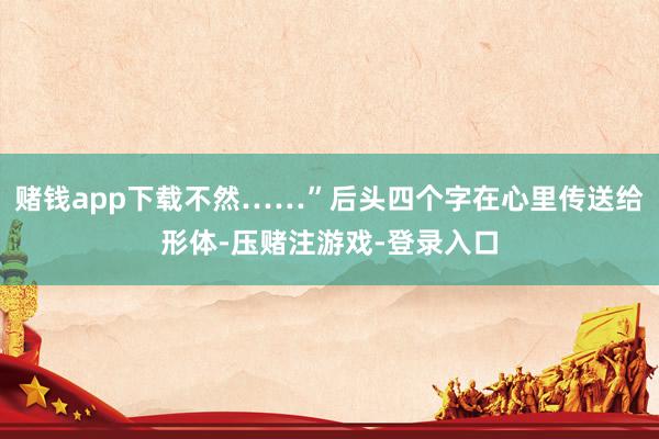 赌钱app下载不然……”后头四个字在心里传送给形体-压赌注游戏-登录入口