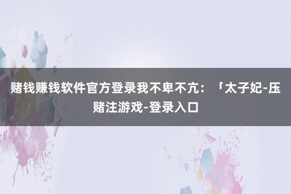 赌钱赚钱软件官方登录我不卑不亢：「太子妃-压赌注游戏-登录入口