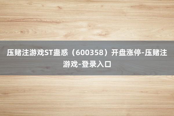 压赌注游戏ST蛊惑（600358）开盘涨停-压赌注游戏-登录入口