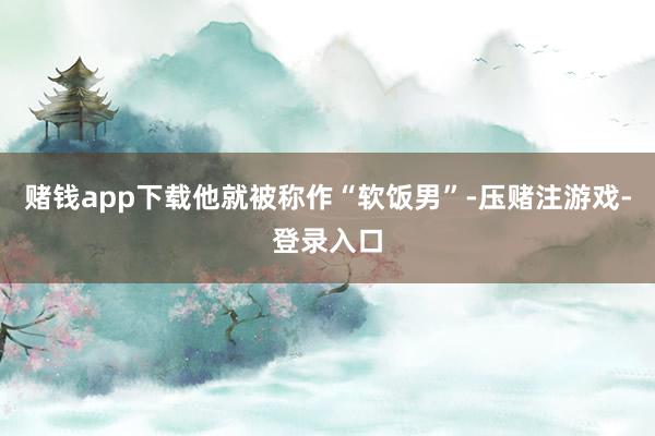 赌钱app下载他就被称作“软饭男”-压赌注游戏-登录入口