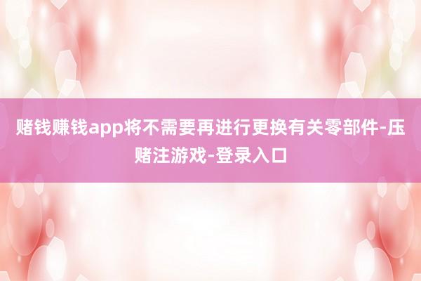 赌钱赚钱app将不需要再进行更换有关零部件-压赌注游戏-登录入口