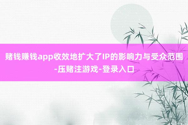 赌钱赚钱app收效地扩大了IP的影响力与受众范围-压赌注游戏-登录入口