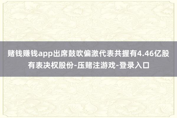赌钱赚钱app出席鼓吹偏激代表共握有4.46亿股有表决权股份-压赌注游戏-登录入口