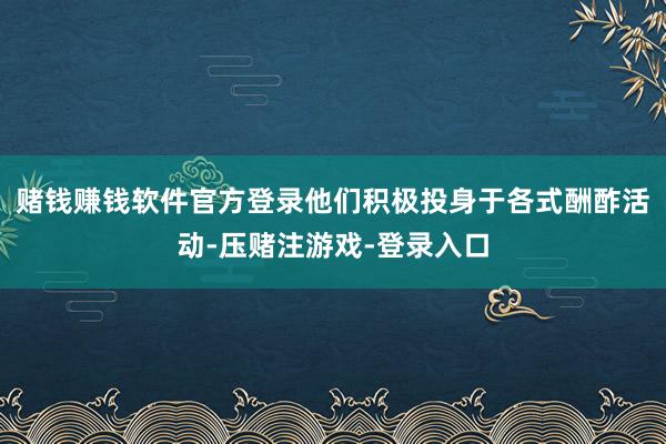 赌钱赚钱软件官方登录他们积极投身于各式酬酢活动-压赌注游戏-登录入口
